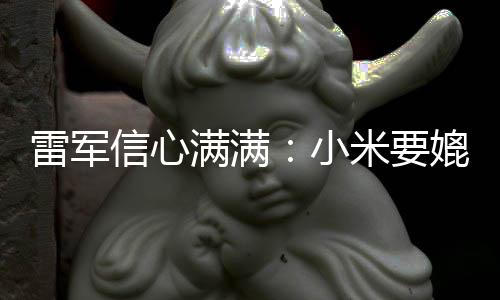 信心小满满米要保时媲美雷军成为车厂捷 全球前五